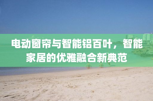 電動窗簾與智能鋁百葉，智能家居的優(yōu)雅融合新典范