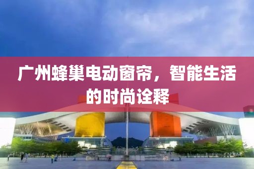 廣州蜂巢電動窗簾，智能生活的時尚詮釋
