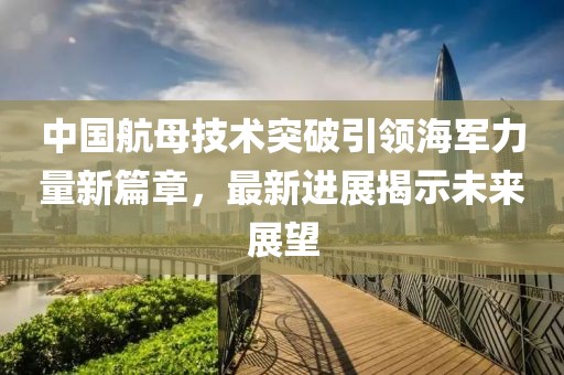 中國航母技術(shù)突破引領(lǐng)海軍力量新篇章，最新進(jìn)展揭示未來展望