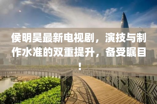 侯明昊最新電視劇，演技與制作水準(zhǔn)的雙重提升，備受矚目！