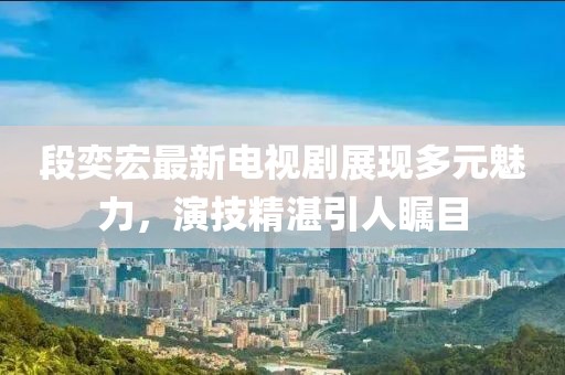 段奕宏最新電視劇展現(xiàn)多元魅力，演技精湛引人矚目
