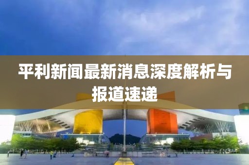 平利新聞最新消息深度解析與報(bào)道速遞