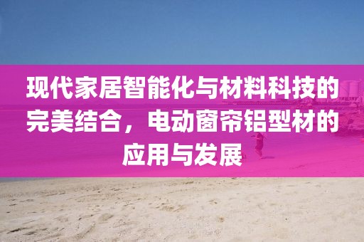 現(xiàn)代家居智能化與材料科技的完美結(jié)合，電動窗簾鋁型材的應(yīng)用與發(fā)展