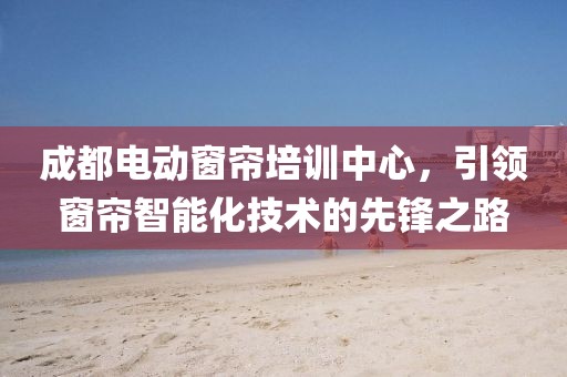 成都電動窗簾培訓(xùn)中心，引領(lǐng)窗簾智能化技術(shù)的先鋒之路