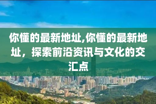 你懂的最新地址,你懂的最新地址，探索前沿資訊與文化的交匯點