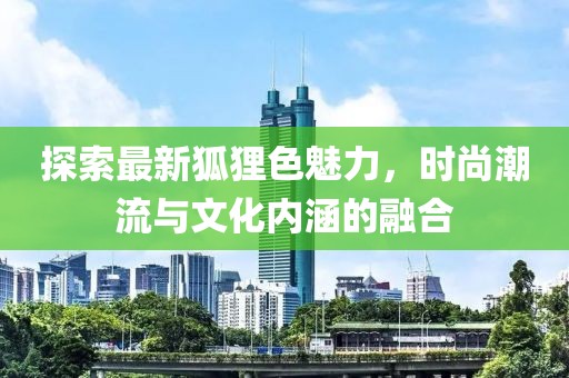 探索最新狐貍色魅力，時(shí)尚潮流與文化內(nèi)涵的融合