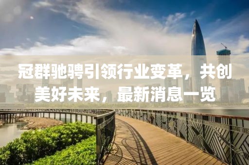 冠群馳騁引領(lǐng)行業(yè)變革，共創(chuàng)美好未來，最新消息一覽