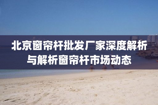 北京窗簾桿批發(fā)廠家深度解析與解析窗簾桿市場動態(tài)