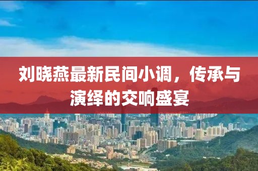 劉曉燕最新民間小調，傳承與演繹的交響盛宴
