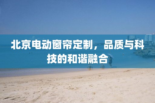 北京電動(dòng)窗簾定制，品質(zhì)與科技的和諧融合