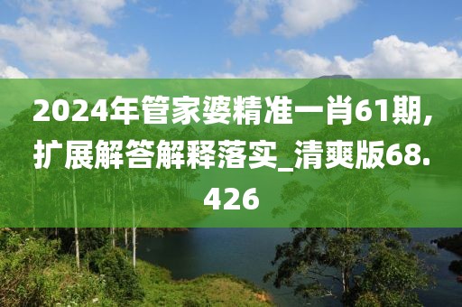 2024年管家婆精準一肖61期,擴展解答解釋落實_清爽版68.426