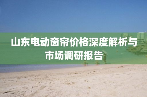 山東電動窗簾價格深度解析與市場調(diào)研報告