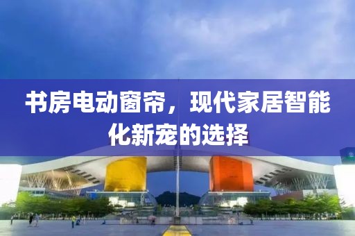 書房電動窗簾，現(xiàn)代家居智能化新寵的選擇
