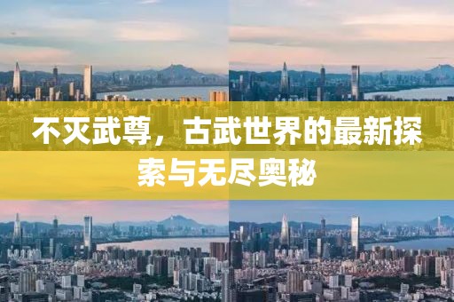 不滅武尊，古武世界的最新探索與無盡奧秘