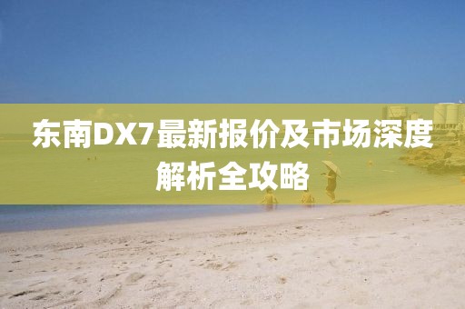 東南DX7最新報價及市場深度解析全攻略