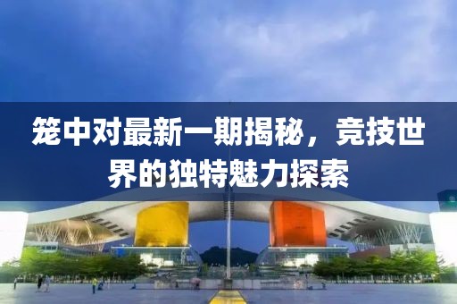 籠中對最新一期揭秘，競技世界的獨(dú)特魅力探索