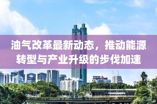 油氣改革最新動(dòng)態(tài)，推動(dòng)能源轉(zhuǎn)型與產(chǎn)業(yè)升級(jí)的步伐加速