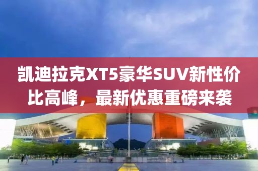 凱迪拉克XT5豪華SUV新性價比高峰，最新優(yōu)惠重磅來襲