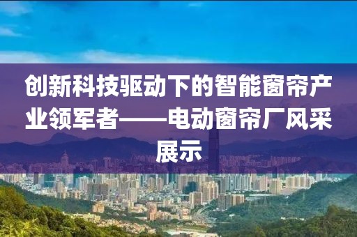 創(chuàng)新科技驅(qū)動下的智能窗簾產(chǎn)業(yè)領(lǐng)軍者——電動窗簾廠風采展示