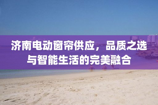 濟(jì)南電動(dòng)窗簾供應(yīng)，品質(zhì)之選與智能生活的完美融合