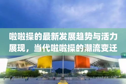 啦啦操的最新發(fā)展趨勢(shì)與活力展現(xiàn)，當(dāng)代啦啦操的潮流變遷
