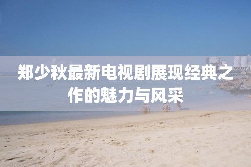 鄭少秋最新電視劇展現(xiàn)經(jīng)典之作的魅力與風(fēng)采