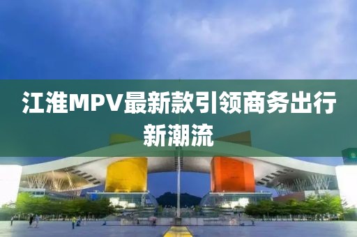江淮MPV最新款引領(lǐng)商務(wù)出行新潮流
