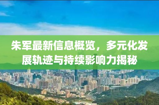朱軍最新信息概覽，多元化發(fā)展軌跡與持續(xù)影響力揭秘