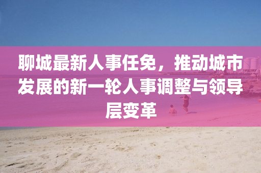 聊城最新人事任免，推動(dòng)城市發(fā)展的新一輪人事調(diào)整與領(lǐng)導(dǎo)層變革