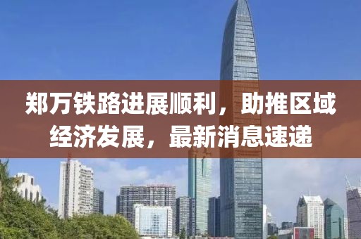 鄭萬鐵路進(jìn)展順利，助推區(qū)域經(jīng)濟(jì)發(fā)展，最新消息速遞