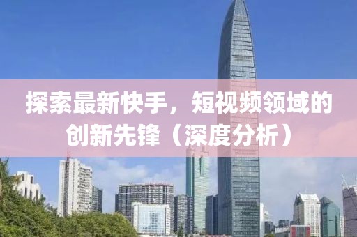 探索最新快手，短視頻領(lǐng)域的創(chuàng)新先鋒（深度分析）