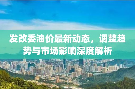發(fā)改委油價(jià)最新動(dòng)態(tài)，調(diào)整趨勢(shì)與市場(chǎng)影響深度解析