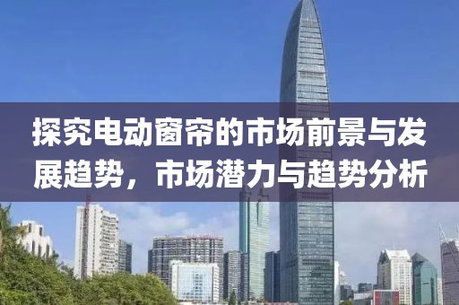 探究電動窗簾的市場前景與發(fā)展趨勢，市場潛力與趨勢分析