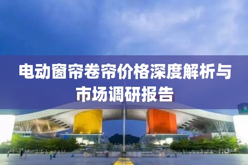 電動(dòng)窗簾卷簾價(jià)格深度解析與市場(chǎng)調(diào)研報(bào)告
