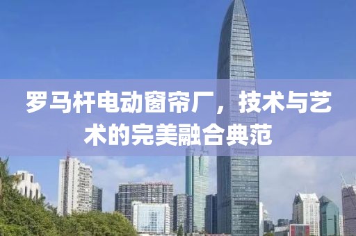 羅馬桿電動(dòng)窗簾廠，技術(shù)與藝術(shù)的完美融合典范