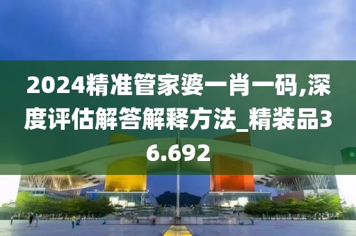 2024精準(zhǔn)管家婆一肖一碼,深度評估解答解釋方法_精裝品36.692
