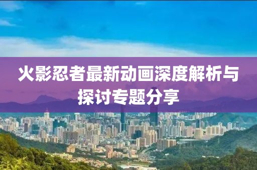 火影忍者最新動(dòng)畫(huà)深度解析與探討專(zhuān)題分享