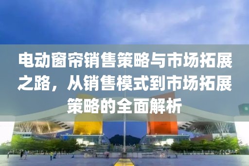電動(dòng)窗簾銷售策略與市場(chǎng)拓展之路，從銷售模式到市場(chǎng)拓展策略的全面解析