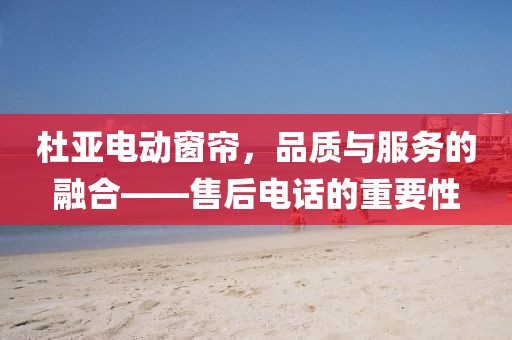 杜亞電動(dòng)窗簾，品質(zhì)與服務(wù)的融合——售后電話的重要性