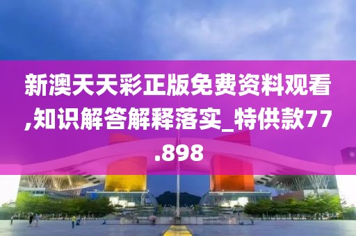 新澳天天彩正版免費資料觀看,知識解答解釋落實_特供款77.898