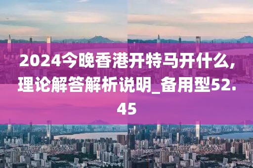 2024今晚香港開(kāi)特馬開(kāi)什么,理論解答解析說(shuō)明_備用型52.45