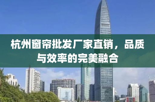 杭州窗簾批發(fā)廠家直銷，品質(zhì)與效率的完美融合