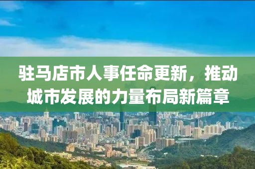 駐馬店市人事任命更新，推動城市發(fā)展的力量布局新篇章