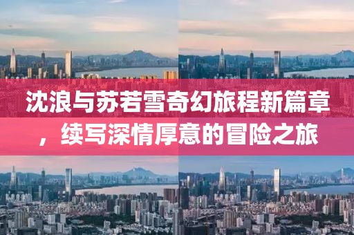 沈浪與蘇若雪奇幻旅程新篇章，續(xù)寫深情厚意的冒險之旅