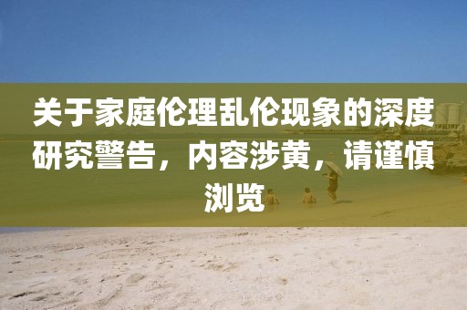 關(guān)于家庭倫理亂倫現(xiàn)象的深度研究警告，內(nèi)容涉黃，請謹慎瀏覽