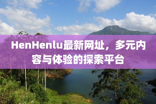 HenHenlu最新網(wǎng)址，多元內(nèi)容與體驗(yàn)的探索平臺(tái)