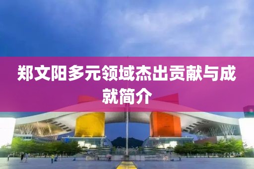 鄭文陽多元領(lǐng)域杰出貢獻(xiàn)與成就簡介