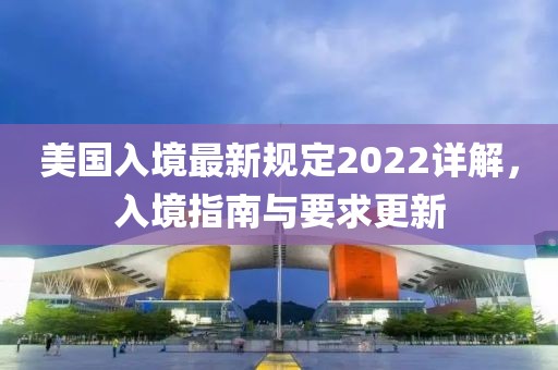 美國入境最新規(guī)定2022詳解，入境指南與要求更新