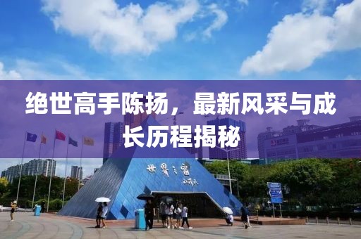 絕世高手陳揚(yáng)，最新風(fēng)采與成長(zhǎng)歷程揭秘