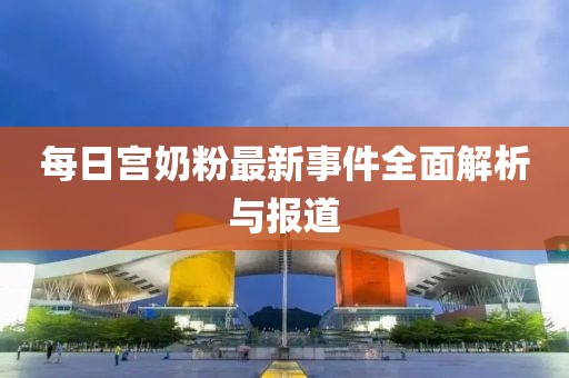 每日宮奶粉最新事件全面解析與報道